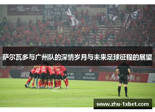 萨尔瓦多与广州队的深情岁月与未来足球征程的展望