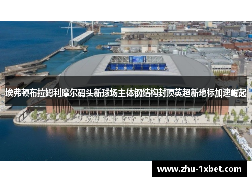 埃弗顿布拉姆利摩尔码头新球场主体钢结构封顶英超新地标加速崛起