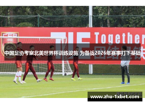 中国足协考察北美世界杯训练设施 为备战2026年赛事打下基础