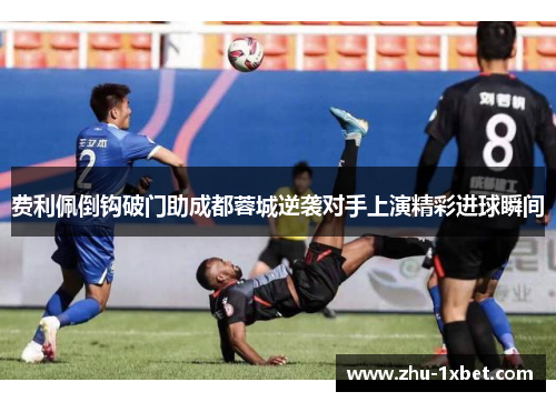 费利佩倒钩破门助成都蓉城逆袭对手上演精彩进球瞬间